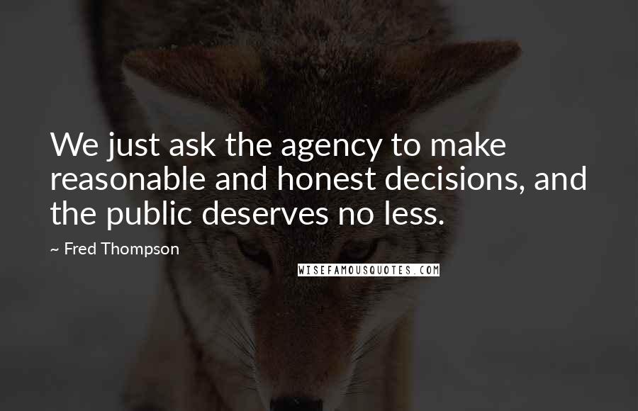 Fred Thompson Quotes: We just ask the agency to make reasonable and honest decisions, and the public deserves no less.