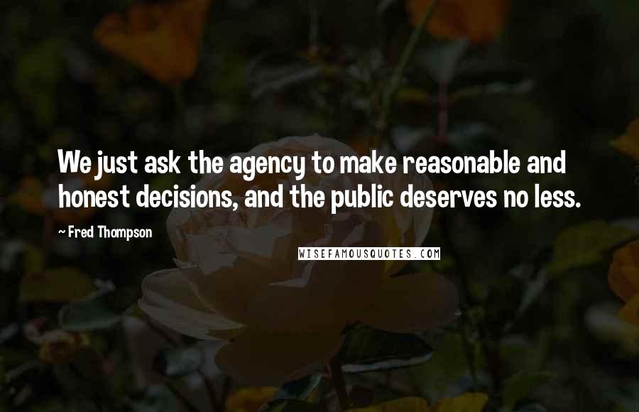 Fred Thompson Quotes: We just ask the agency to make reasonable and honest decisions, and the public deserves no less.