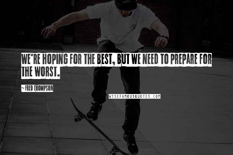 Fred Thompson Quotes: We're hoping for the best, but we need to prepare for the worst.