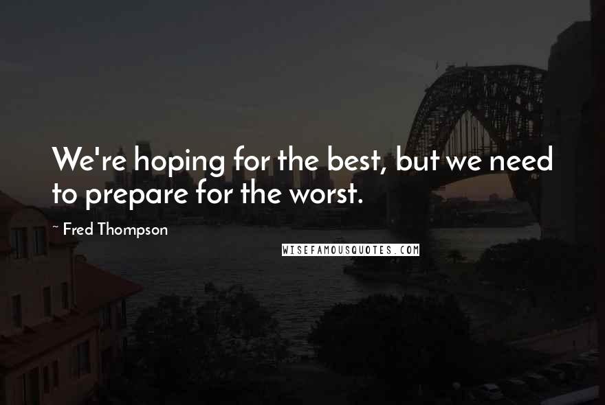 Fred Thompson Quotes: We're hoping for the best, but we need to prepare for the worst.