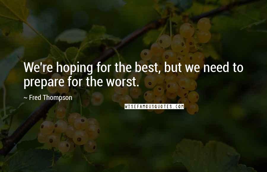 Fred Thompson Quotes: We're hoping for the best, but we need to prepare for the worst.