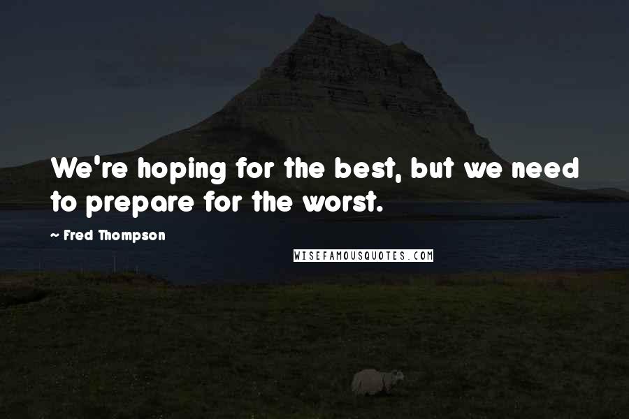 Fred Thompson Quotes: We're hoping for the best, but we need to prepare for the worst.