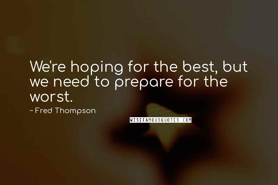 Fred Thompson Quotes: We're hoping for the best, but we need to prepare for the worst.