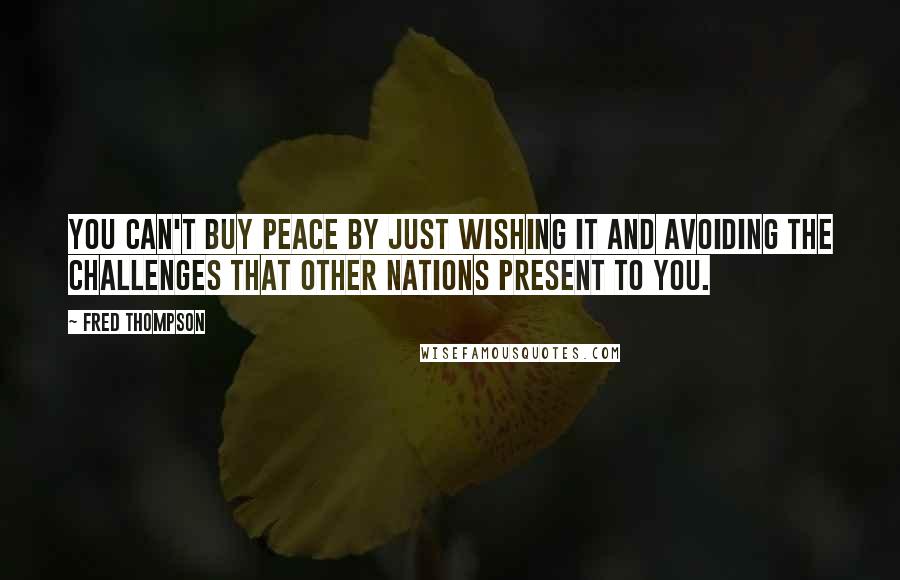 Fred Thompson Quotes: You can't buy peace by just wishing it and avoiding the challenges that other nations present to you.