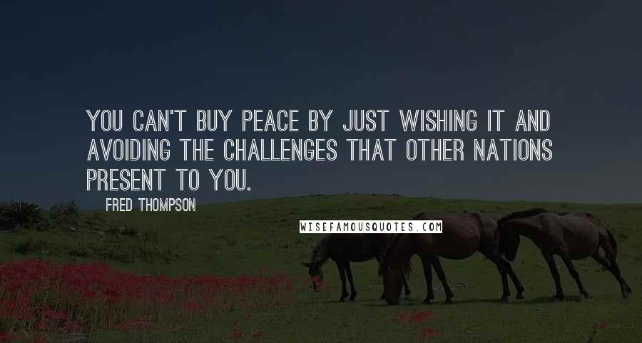 Fred Thompson Quotes: You can't buy peace by just wishing it and avoiding the challenges that other nations present to you.