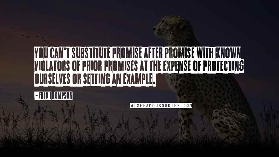 Fred Thompson Quotes: You can't substitute promise after promise with known violators of prior promises at the expense of protecting ourselves or setting an example.