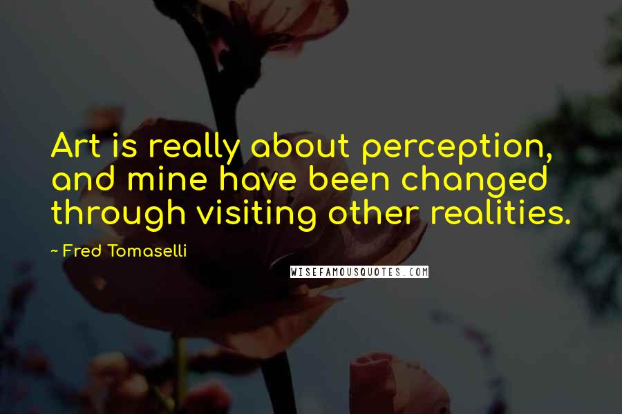 Fred Tomaselli Quotes: Art is really about perception, and mine have been changed through visiting other realities.