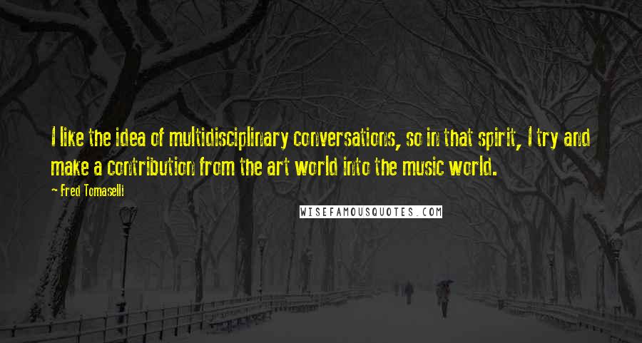 Fred Tomaselli Quotes: I like the idea of multidisciplinary conversations, so in that spirit, I try and make a contribution from the art world into the music world.