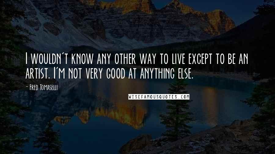 Fred Tomaselli Quotes: I wouldn't know any other way to live except to be an artist. I'm not very good at anything else.