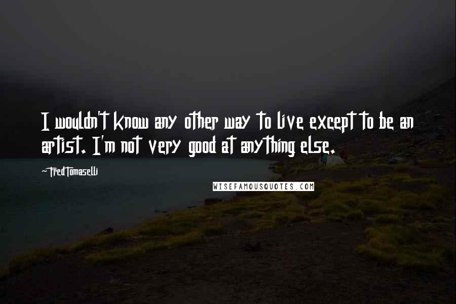 Fred Tomaselli Quotes: I wouldn't know any other way to live except to be an artist. I'm not very good at anything else.