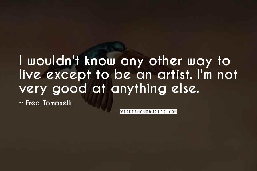 Fred Tomaselli Quotes: I wouldn't know any other way to live except to be an artist. I'm not very good at anything else.