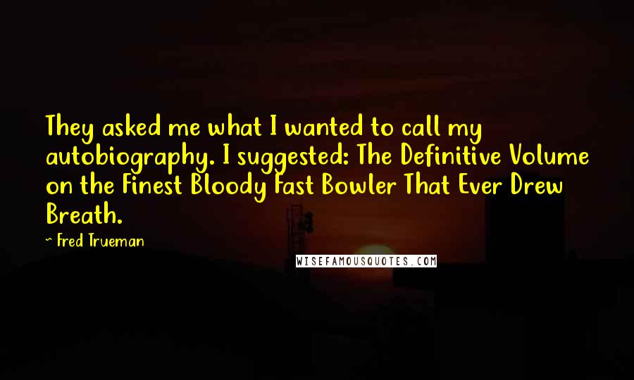 Fred Trueman Quotes: They asked me what I wanted to call my autobiography. I suggested: The Definitive Volume on the Finest Bloody Fast Bowler That Ever Drew Breath.