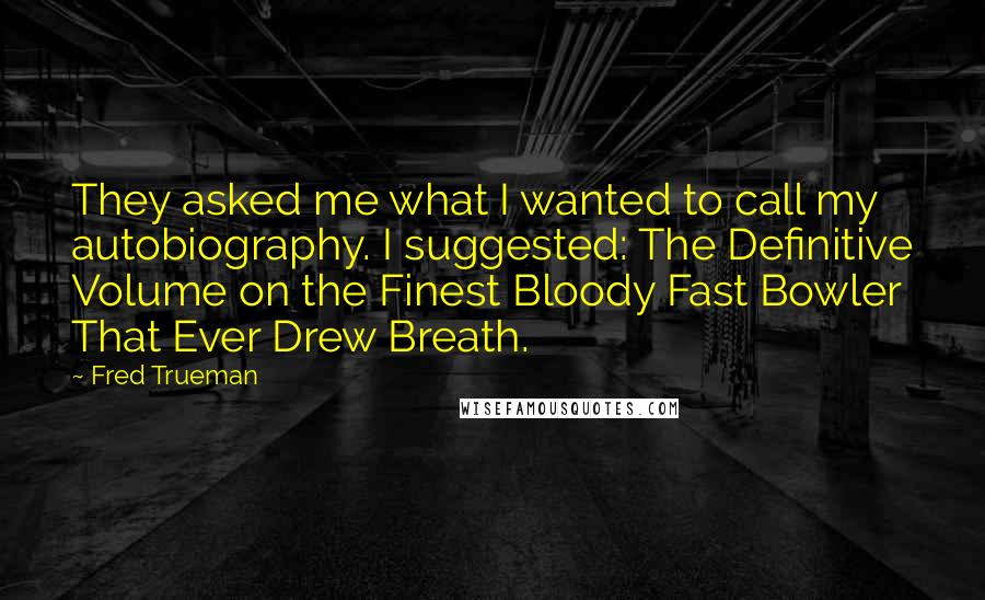 Fred Trueman Quotes: They asked me what I wanted to call my autobiography. I suggested: The Definitive Volume on the Finest Bloody Fast Bowler That Ever Drew Breath.