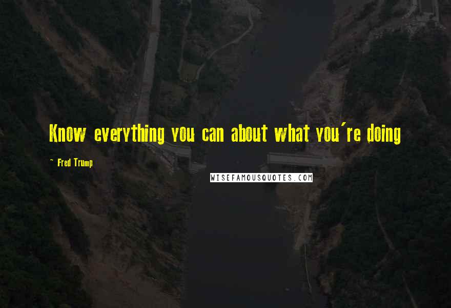 Fred Trump Quotes: Know everything you can about what you're doing