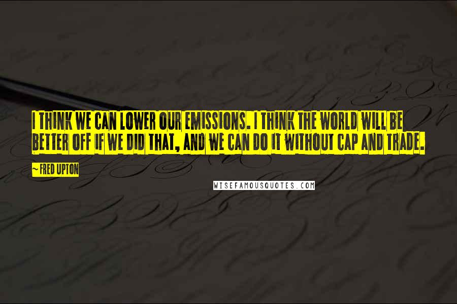 Fred Upton Quotes: I think we can lower our emissions. I think the world will be better off if we did that, and we can do it without cap and trade.