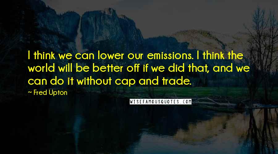 Fred Upton Quotes: I think we can lower our emissions. I think the world will be better off if we did that, and we can do it without cap and trade.