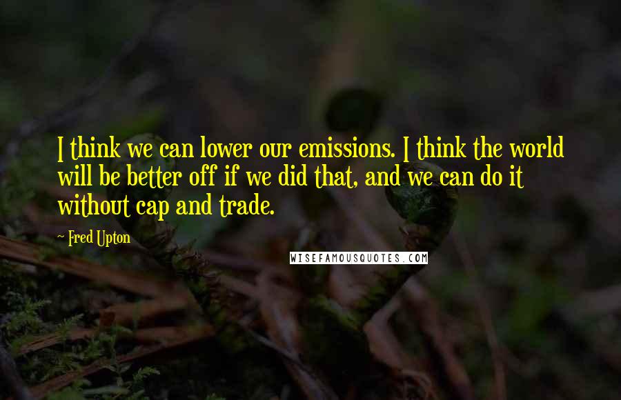 Fred Upton Quotes: I think we can lower our emissions. I think the world will be better off if we did that, and we can do it without cap and trade.