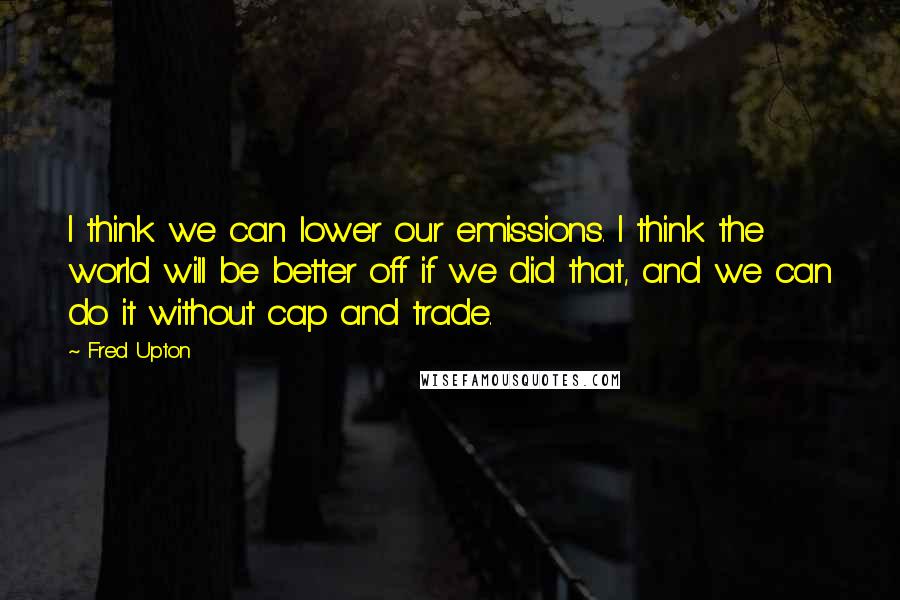 Fred Upton Quotes: I think we can lower our emissions. I think the world will be better off if we did that, and we can do it without cap and trade.