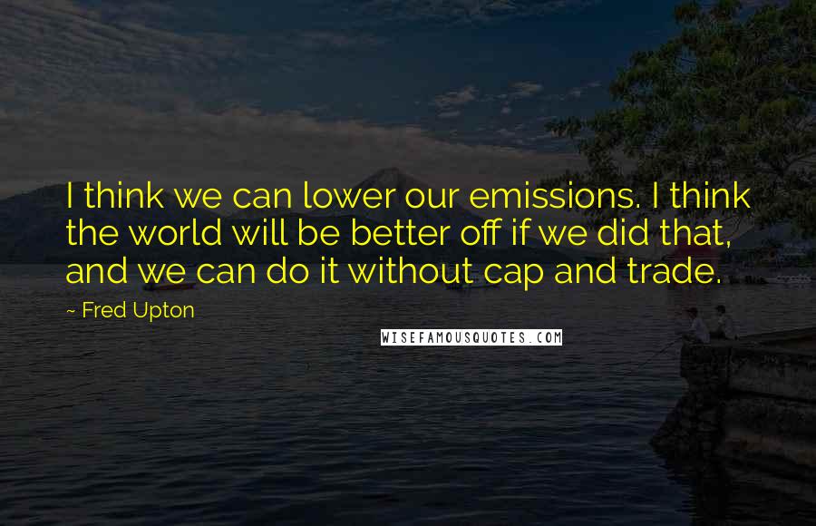 Fred Upton Quotes: I think we can lower our emissions. I think the world will be better off if we did that, and we can do it without cap and trade.