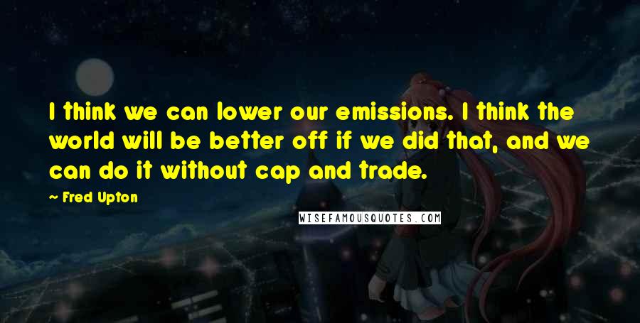 Fred Upton Quotes: I think we can lower our emissions. I think the world will be better off if we did that, and we can do it without cap and trade.