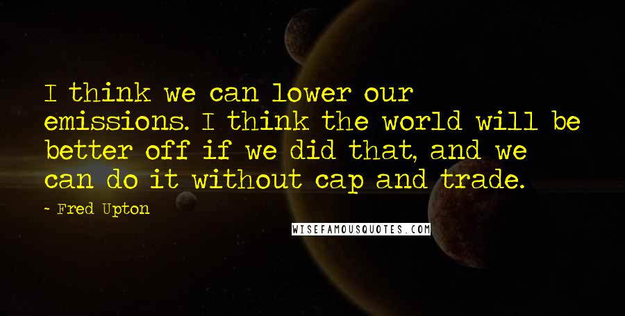 Fred Upton Quotes: I think we can lower our emissions. I think the world will be better off if we did that, and we can do it without cap and trade.