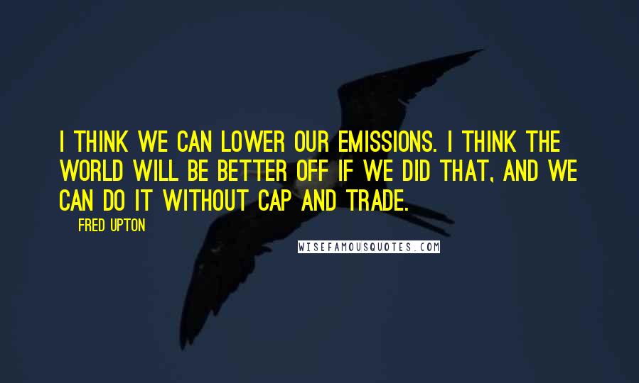 Fred Upton Quotes: I think we can lower our emissions. I think the world will be better off if we did that, and we can do it without cap and trade.