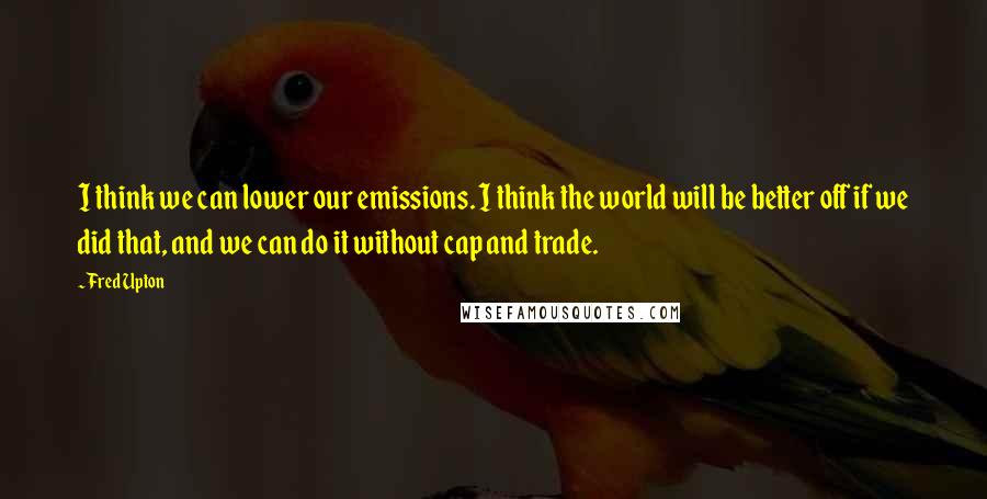 Fred Upton Quotes: I think we can lower our emissions. I think the world will be better off if we did that, and we can do it without cap and trade.