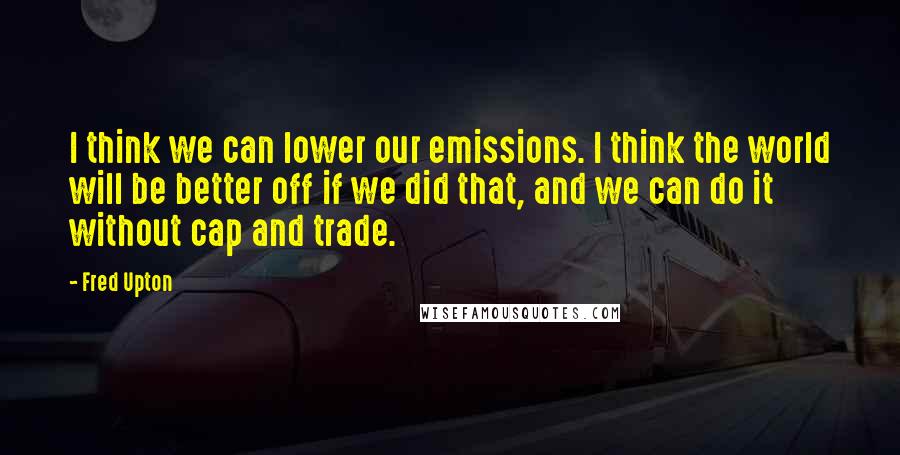 Fred Upton Quotes: I think we can lower our emissions. I think the world will be better off if we did that, and we can do it without cap and trade.