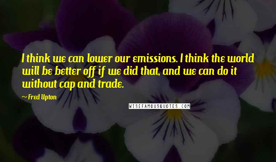 Fred Upton Quotes: I think we can lower our emissions. I think the world will be better off if we did that, and we can do it without cap and trade.