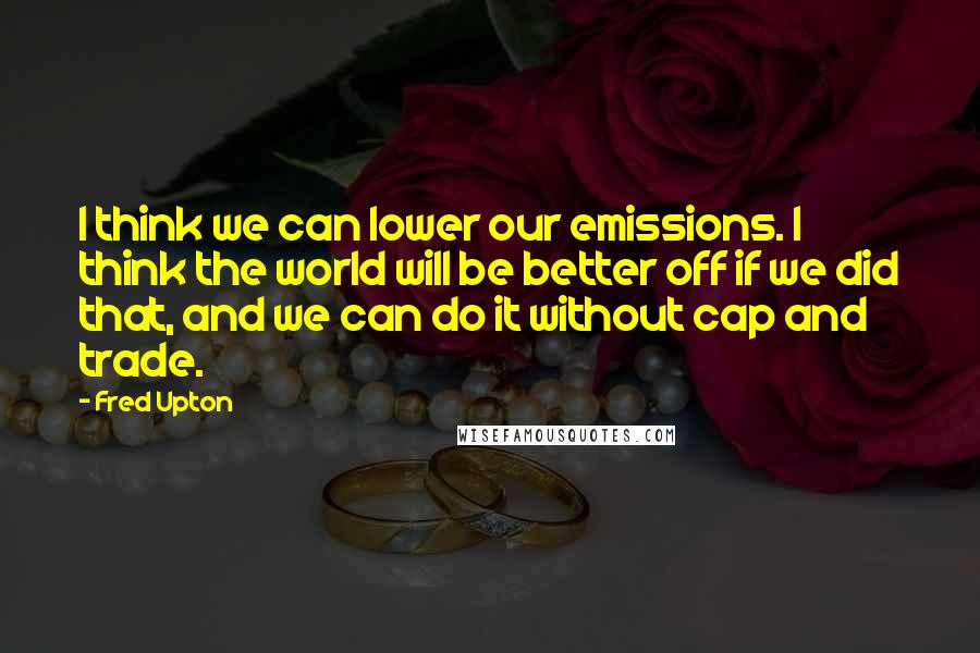 Fred Upton Quotes: I think we can lower our emissions. I think the world will be better off if we did that, and we can do it without cap and trade.