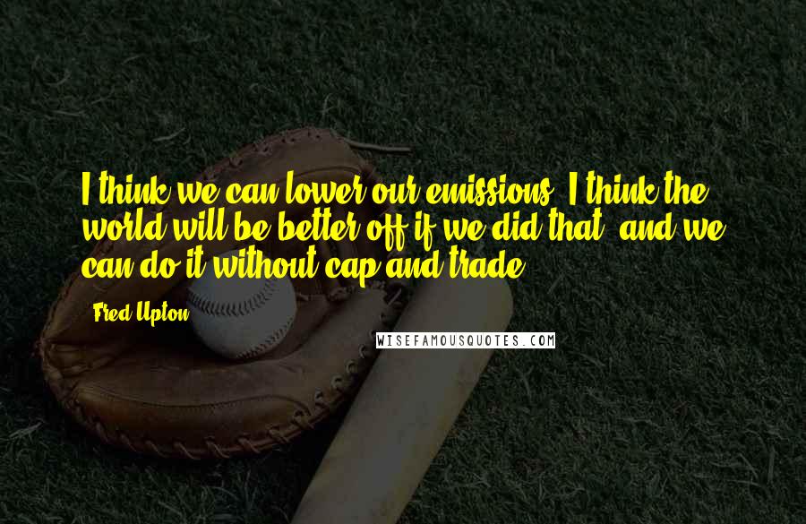 Fred Upton Quotes: I think we can lower our emissions. I think the world will be better off if we did that, and we can do it without cap and trade.