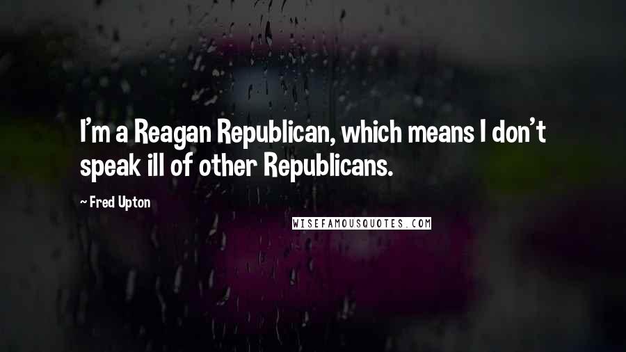 Fred Upton Quotes: I'm a Reagan Republican, which means I don't speak ill of other Republicans.