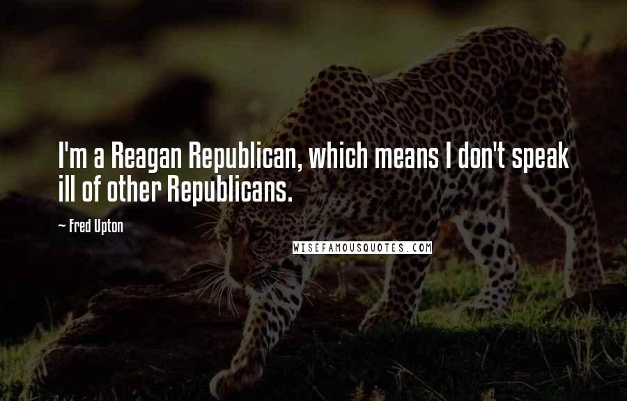 Fred Upton Quotes: I'm a Reagan Republican, which means I don't speak ill of other Republicans.