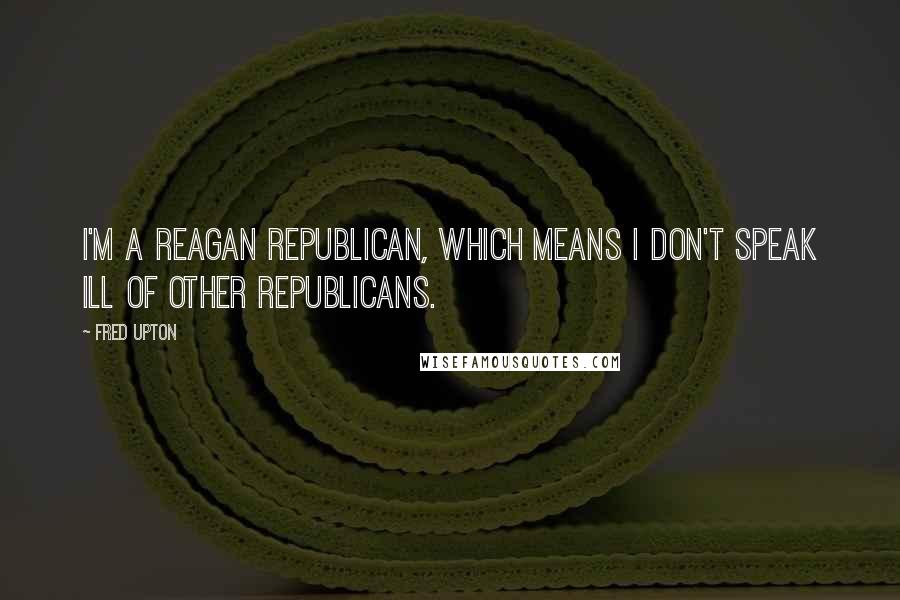 Fred Upton Quotes: I'm a Reagan Republican, which means I don't speak ill of other Republicans.