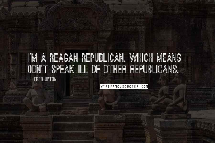 Fred Upton Quotes: I'm a Reagan Republican, which means I don't speak ill of other Republicans.