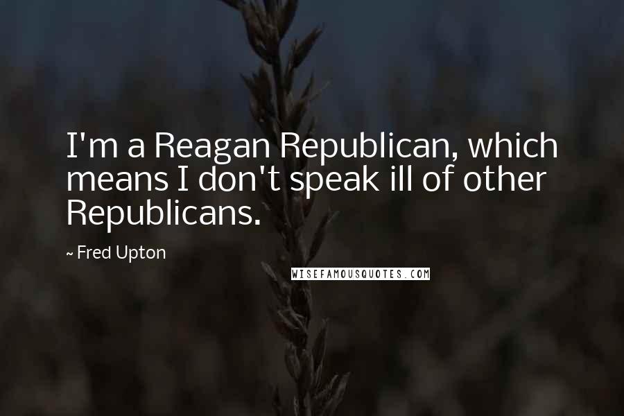 Fred Upton Quotes: I'm a Reagan Republican, which means I don't speak ill of other Republicans.