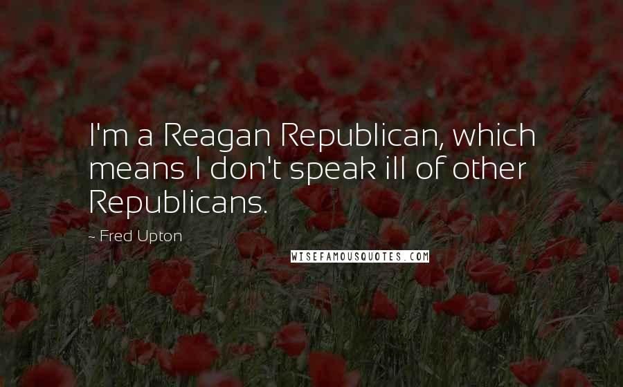 Fred Upton Quotes: I'm a Reagan Republican, which means I don't speak ill of other Republicans.
