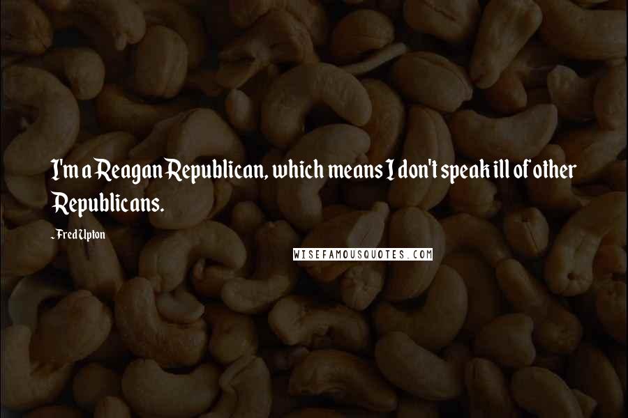 Fred Upton Quotes: I'm a Reagan Republican, which means I don't speak ill of other Republicans.