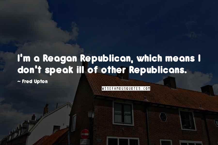 Fred Upton Quotes: I'm a Reagan Republican, which means I don't speak ill of other Republicans.