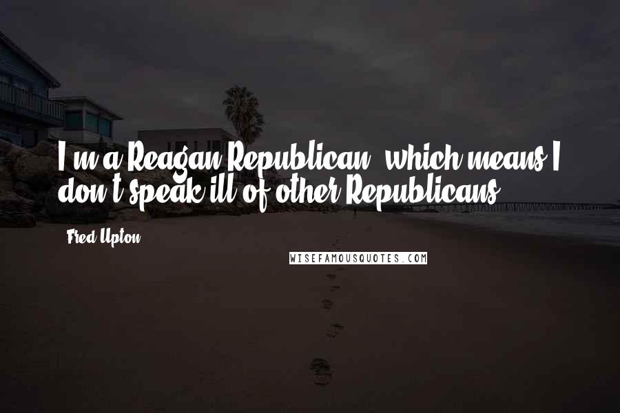Fred Upton Quotes: I'm a Reagan Republican, which means I don't speak ill of other Republicans.
