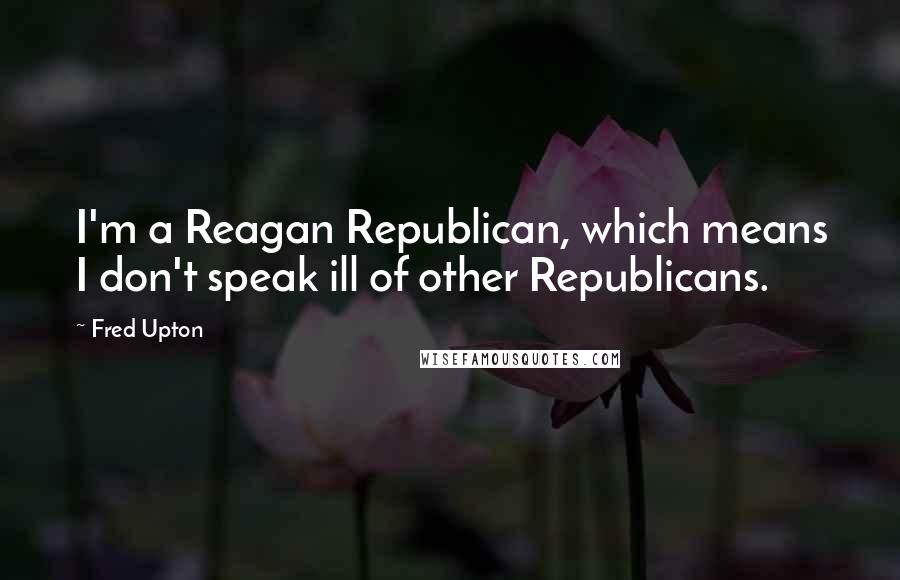Fred Upton Quotes: I'm a Reagan Republican, which means I don't speak ill of other Republicans.