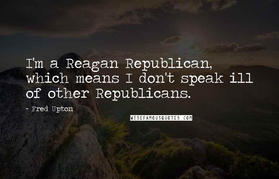 Fred Upton Quotes: I'm a Reagan Republican, which means I don't speak ill of other Republicans.