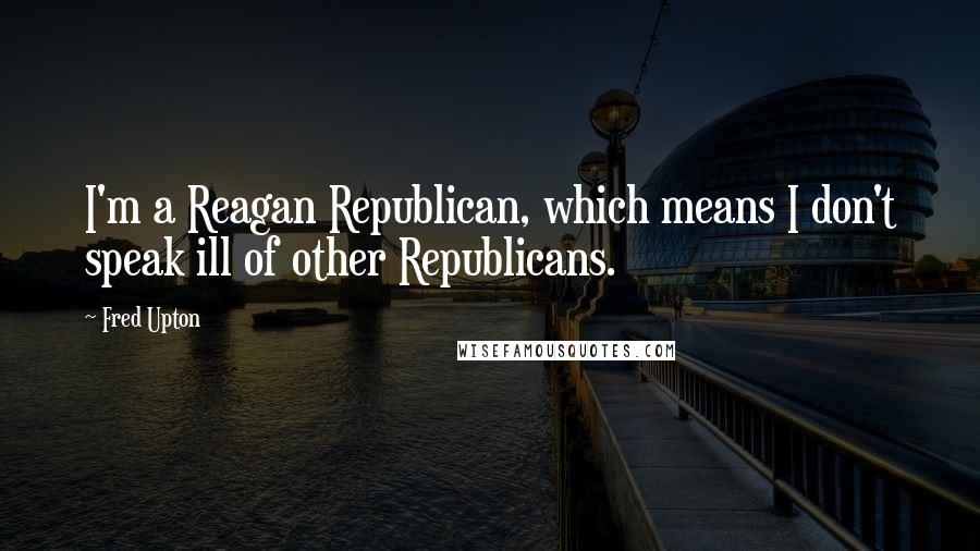 Fred Upton Quotes: I'm a Reagan Republican, which means I don't speak ill of other Republicans.