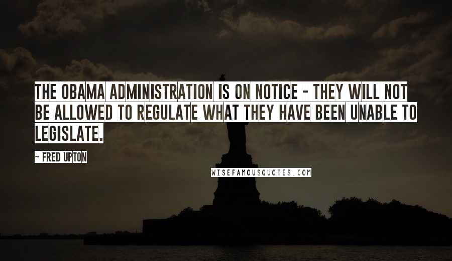 Fred Upton Quotes: The Obama administration is on notice - they will not be allowed to regulate what they have been unable to legislate.
