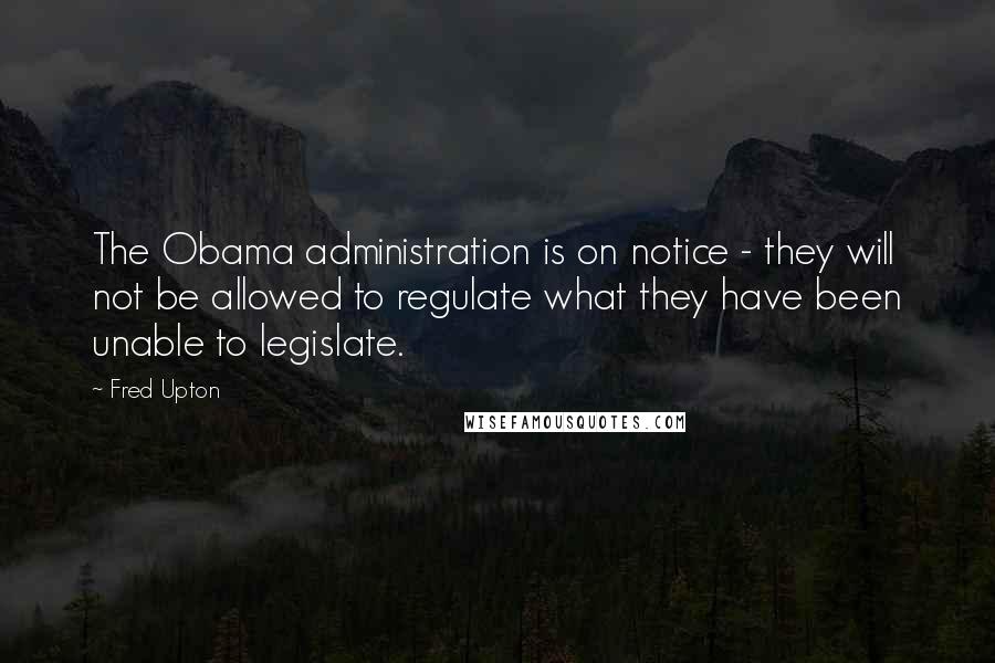 Fred Upton Quotes: The Obama administration is on notice - they will not be allowed to regulate what they have been unable to legislate.