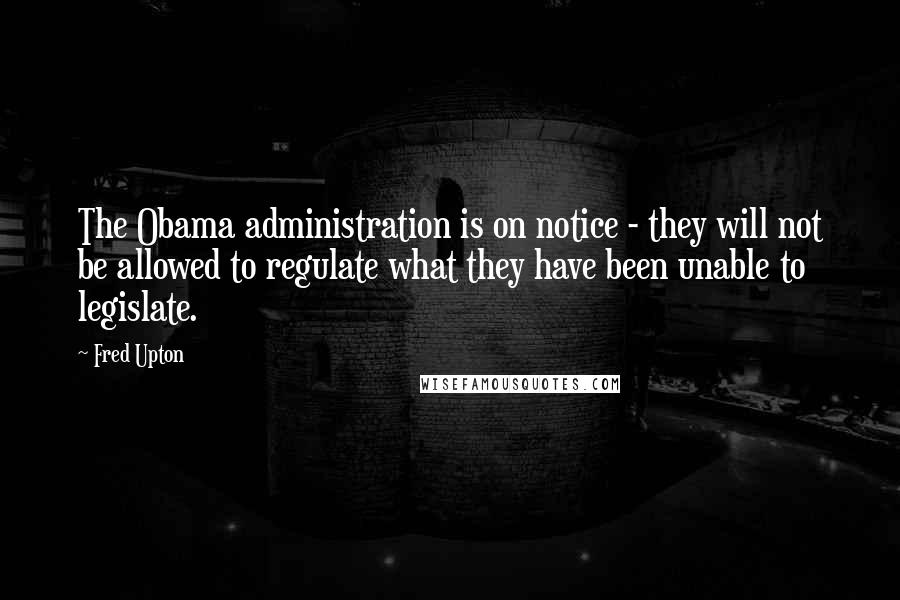 Fred Upton Quotes: The Obama administration is on notice - they will not be allowed to regulate what they have been unable to legislate.