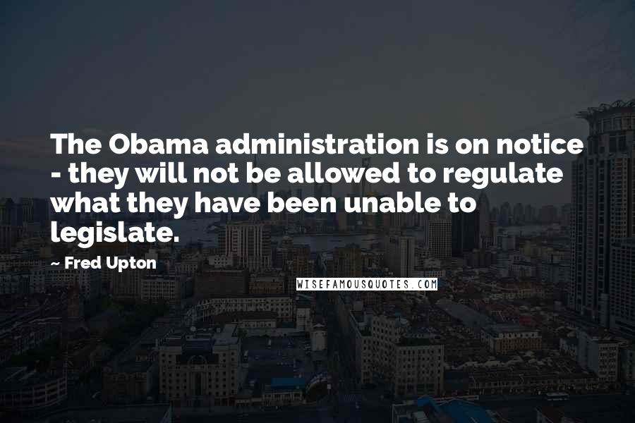 Fred Upton Quotes: The Obama administration is on notice - they will not be allowed to regulate what they have been unable to legislate.