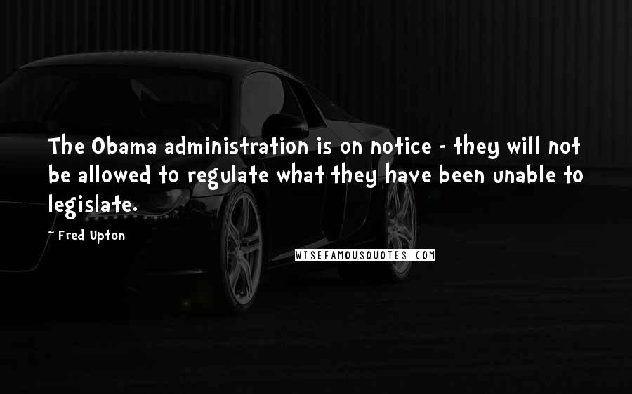 Fred Upton Quotes: The Obama administration is on notice - they will not be allowed to regulate what they have been unable to legislate.