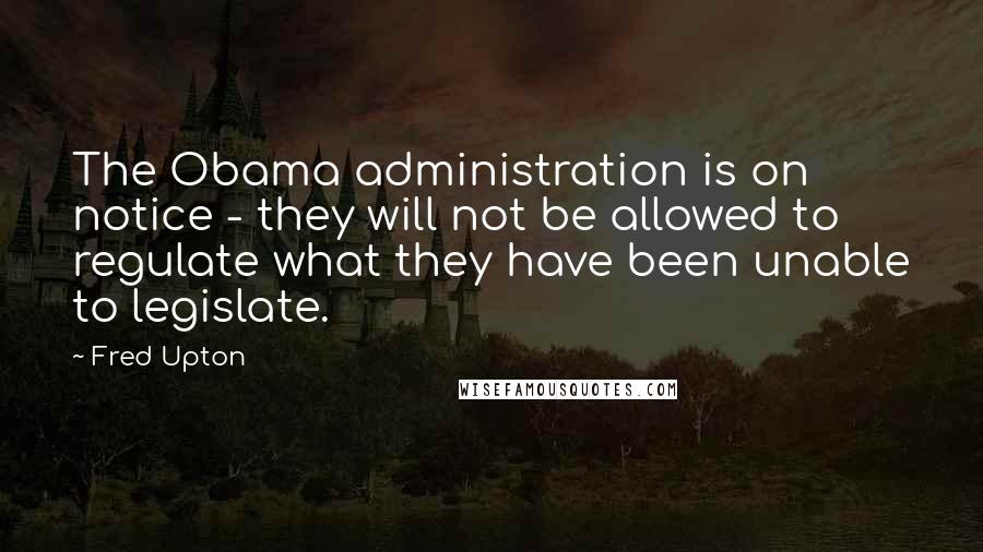 Fred Upton Quotes: The Obama administration is on notice - they will not be allowed to regulate what they have been unable to legislate.