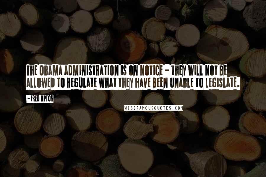 Fred Upton Quotes: The Obama administration is on notice - they will not be allowed to regulate what they have been unable to legislate.